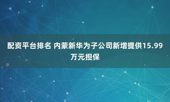 配资平台排名 内蒙新华为子公司新增提供15.99万元担保