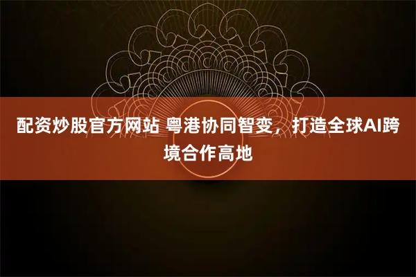 配资炒股官方网站 粤港协同智变，打造全球AI跨境合作高地