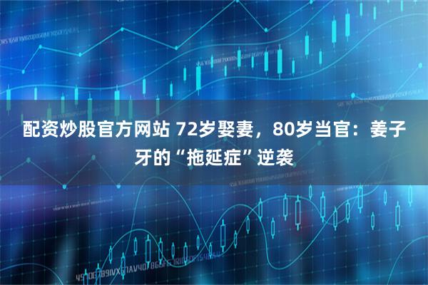 配资炒股官方网站 72岁娶妻，80岁当官：姜子牙的“拖延症”逆袭