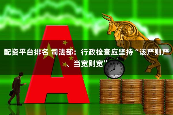 配资平台排名 司法部：行政检查应坚持“该严则严、当宽则宽”