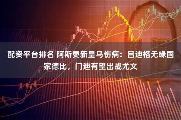 配资平台排名 阿斯更新皇马伤病：吕迪格无缘国家德比，门迪有望出战尤文
