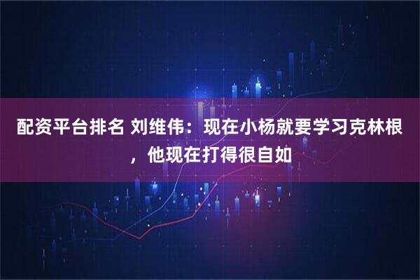 配资平台排名 刘维伟：现在小杨就要学习克林根，他现在打得很自如