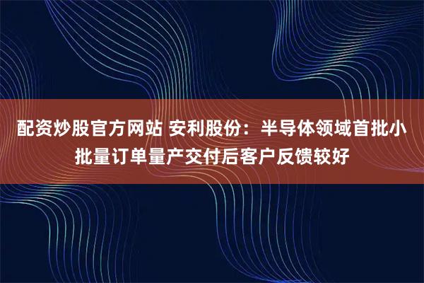 配资炒股官方网站 安利股份：半导体领域首批小批量订单量产交付后客户反馈较好