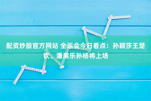配资炒股官方网站 全运会今日看点：孙颖莎王楚钦、潘展乐孙杨将上场