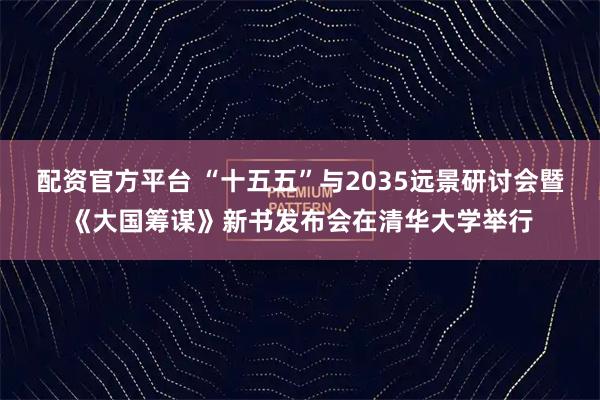 配资官方平台 “十五五”与2035远景研讨会暨《大国筹谋》新书发布会在清华大学举行