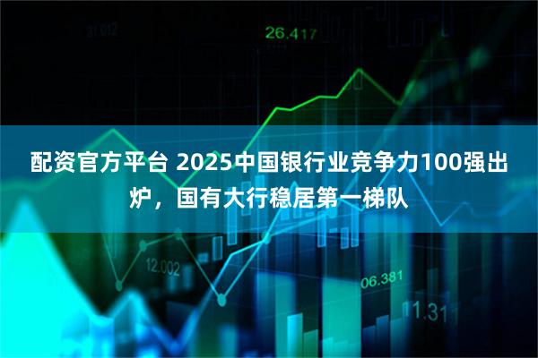 配资官方平台 2025中国银行业竞争力100强出炉，国有大行稳居第一梯队
