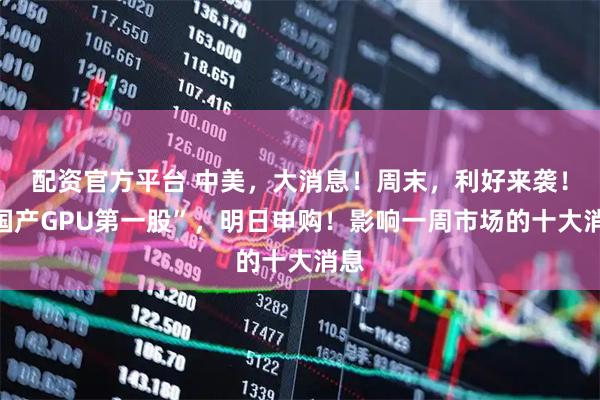 配资官方平台 中美，大消息！周末，利好来袭！“国产GPU第一股”，明日申购！影响一周市场的十大消息
