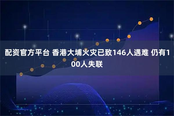 配资官方平台 香港大埔火灾已致146人遇难 仍有100人失联