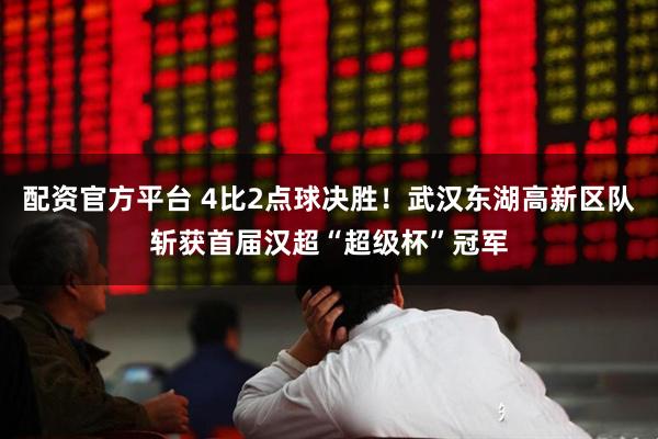 配资官方平台 4比2点球决胜！武汉东湖高新区队斩获首届汉超“超级杯”冠军