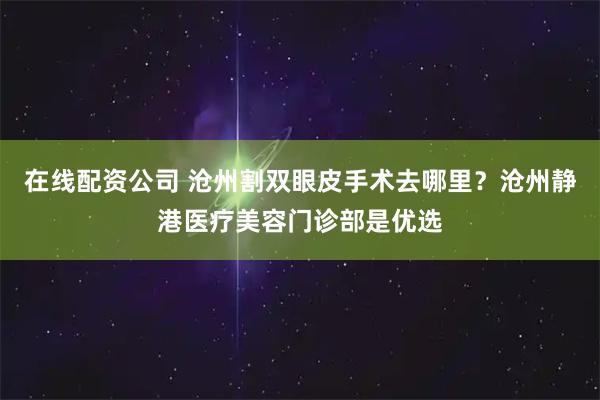 在线配资公司 沧州割双眼皮手术去哪里？沧州静港医疗美容门诊部是优选