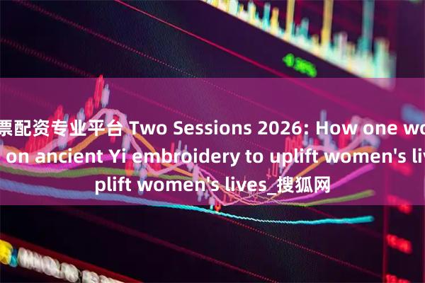 股票配资专业平台 Two Sessions 2026: How one woman leaned on ancient Yi embroidery to uplift women's lives_搜狐网
