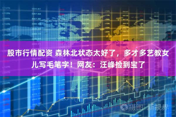 股市行情配资 森林北状态太好了，多才多艺教女儿写毛笔字！网友：汪峰捡到宝了