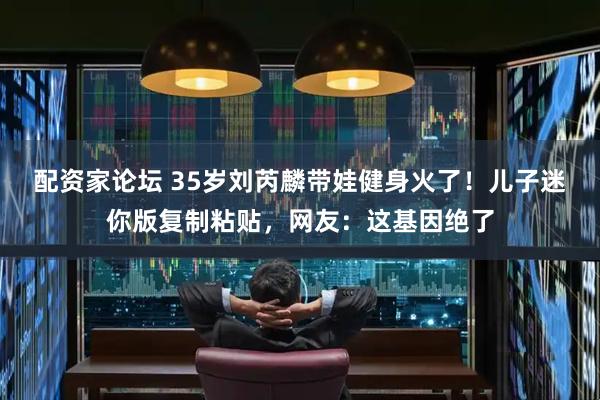 配资家论坛 35岁刘芮麟带娃健身火了！儿子迷你版复制粘贴，网友：这基因绝了