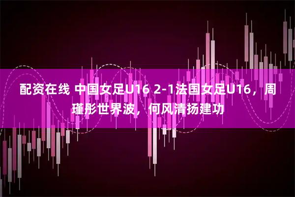 配资在线 中国女足U16 2-1法国女足U16，周瑾彤世界波，何风清扬建功