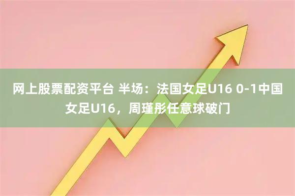 网上股票配资平台 半场：法国女足U16 0-1中国女足U16，周瑾彤任意球破门
