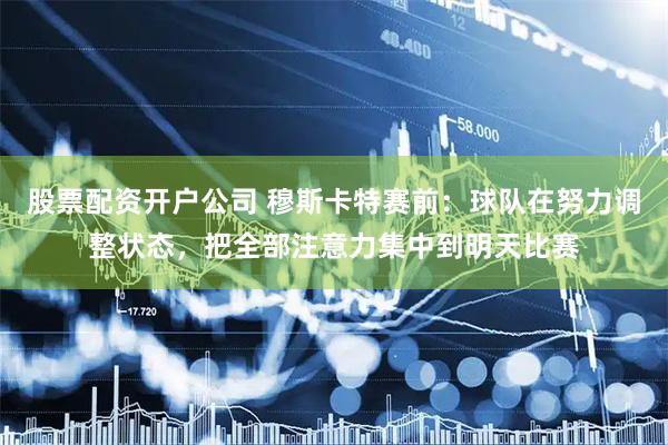 股票配资开户公司 穆斯卡特赛前：球队在努力调整状态，把全部注意力集中到明天比赛