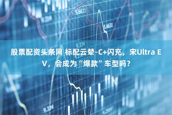 股票配资头条网 标配云辇-C+闪充，宋Ultra EV，会成为“爆款”车型吗？