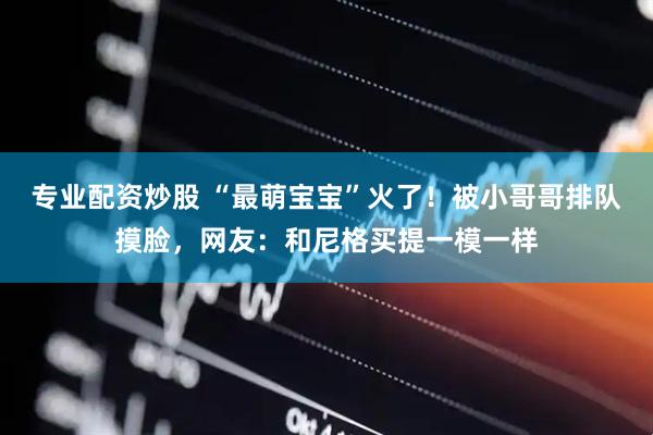 专业配资炒股 “最萌宝宝”火了！被小哥哥排队摸脸，网友：和尼格买提一模一样