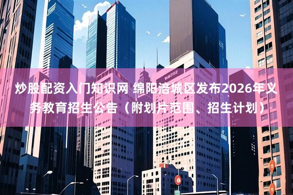 炒股配资入门知识网 绵阳涪城区发布2026年义务教育招生公告（附划片范围、招生计划）