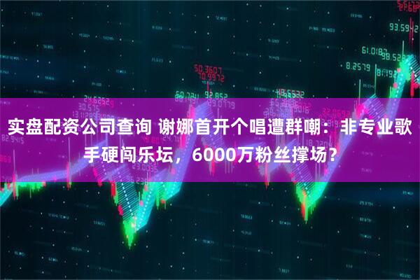 实盘配资公司查询 谢娜首开个唱遭群嘲：非专业歌手硬闯乐坛，6000万粉丝撑场？