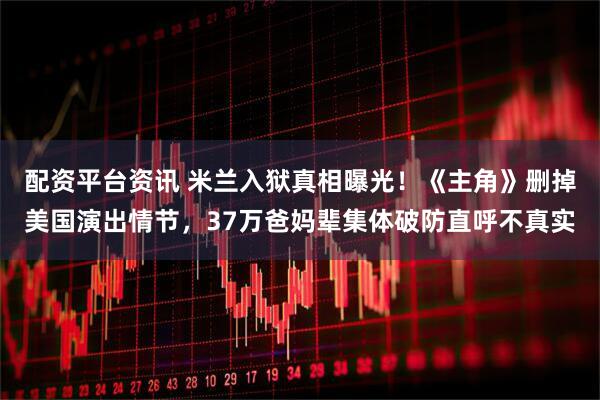 配资平台资讯 米兰入狱真相曝光！《主角》删掉美国演出情节，37万爸妈辈集体破防直呼不真实