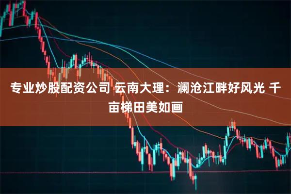 专业炒股配资公司 云南大理：澜沧江畔好风光 千亩梯田美如画
